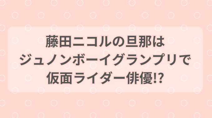 【画像】藤田ニコルの旦那は元ライダー俳優！ジュノングランプリの頃が超イケメン！