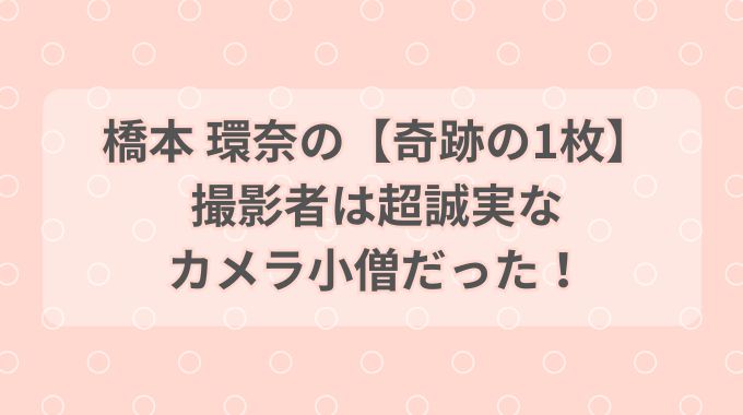 橋本環奈「奇跡の1枚」の撮影者は誰？1秒未満のポーズを撮ったカメラ小僧とは！